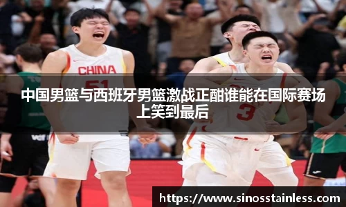 中国男篮与西班牙男篮激战正酣谁能在国际赛场上笑到最后